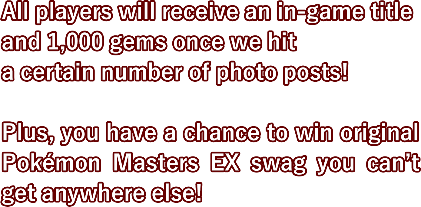 All players will receive an in-game title
and 1,000 gems once we hit
a certain number of photo posts!

Plus, you have a chance to win original Pokémon Masters EX swag you can’t get anywhere else!